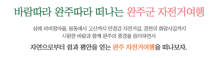 바람따라 완주따라 떠나는 완주군 자전거여행. 삼례 비비정마을,
		봉동에서 고산까지 만경강 자전거길,
		경천의 화암사길까지
		시원한 바람과 함께 
		완주의 풍경을 음미하면서 
		자연으로부터 쉼과 평안을 얻는 
		완주 자전거여행을 떠나보자.