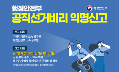 행정안전부 공직선거비리 익명신고
신고대상
지방자치단체 소속 공무원, 행정안전부 소속 공무원
신고내용
공무원의 선거개입, 선거중립의무 위반
금품·향응 수수, 근무지 이탈, 특수관계 업체 특혜제공 등 공직비리 일체
※ 익명으로 신고하므로 신고내용은 철저히 보호됩니다.