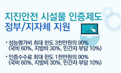 지진안전 시설물 인증제도 정부/지자체 지원
·성능평가비 최대 한도 3천만원의 90%(국비 60%, 지방비 30%, 민간자 부담 10%)
·인증수수료 최대 한도 1천만원의 90%(국비 60%, 지방비 30%, 민간자 부담 10%)