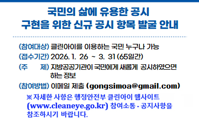 국민의 삶에 유용한 공시 구현을 위한 신규 공시 항목 발굴 안내
참여대상: 클린아이를 이용하는 국민 누구나 가능
접수기간: 2026.1.26~3.31(65일간)
주제: 지방공공기관이 국민에게 새롭게 공사하였으면하는 정보
참여방법: 이메일 제출(gongsimoa@gmail.com)
※자세한 사항은 행정안전부 클린아이(www.cleaneye.go.kr) 웹사이트 참여소통-공지사항을 참조하시기 바랍니다.