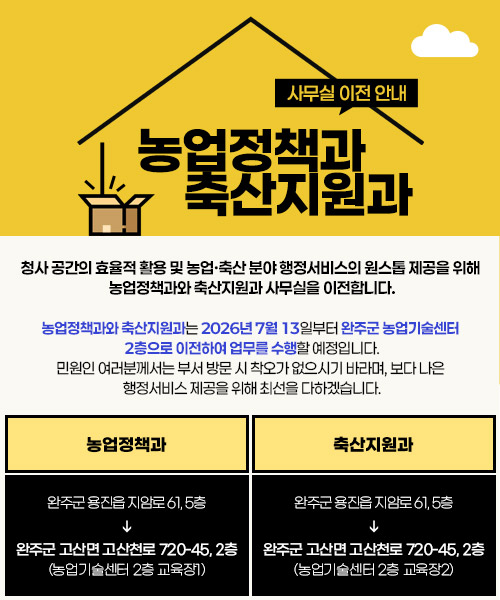 농업정책과, 축산지원과 사무실 이전 안내
청사 공간의 효율적 활용 및 농업·축산 분야 행정서비스의 원스톱 제공을 위해 
농업정책과와 축산지원과 사무실을 이전합니다.
농업정책과와 축산지원과는 2026년 7월 13일부터 완주군 농업기술센터 
2층으로 이전하여 업무를 수행할 예정입니다.
민원인 여러분께서는 부서 방문 시 착오가 없으시기 바라며, 보다 나은 
행정서비스 제공을 위해 최선을 다하겠습니다.