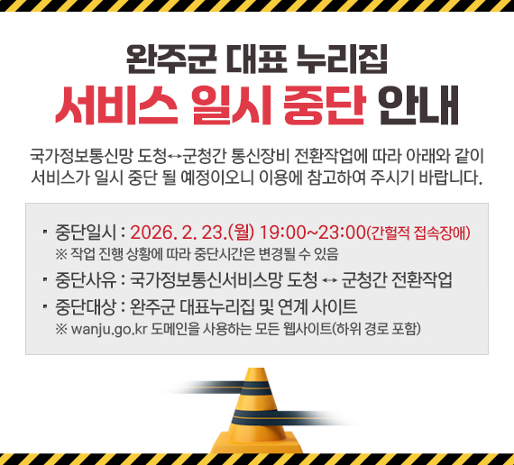 완주군 대표 누리집 서비스 일시 중단 안내
국가정보통신망 도청↔군청간 통신장비 전환작업에 따라 아래와 같이
서비스가 일시 중단 될 예정이오니 이용에 참고하여 주시기 바랍니다.
중단일시 : 2026. 2. 23.(월) 19:00~23:00(간헐적 접속장애)
※ 작업 진행 상황에 따라 중단시간은 변경될 수 있음
중단사유 : 국가정보통신서비스망 도청 ↔ 군청간 전환작업
중단대상 : 완주군 대표누리집 및 연계 사이트
