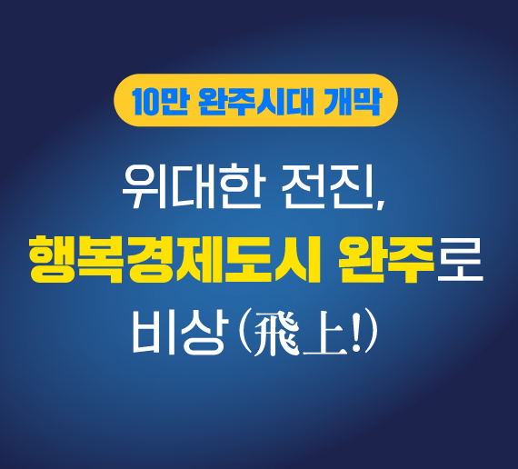 10만 완주시대 개막
위대한 전진,
행복경제도시 완주로 비상(飛上!)