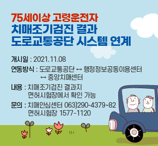 75세이상 고령운전자 치매조기검진 결과 도로교통공단 시스템 연계

개시일 : 2021.11.08
연동방식 : 도로교통공단 ↔ 행정정보공동이용센터
                   ↔ 중앙치매센터
내용 : 치매조기검진 결과지 
           면허시험장에서 확인 가능
문의 : 치매안심센터 063)290-4379~82
           면허시험장 1577-1120