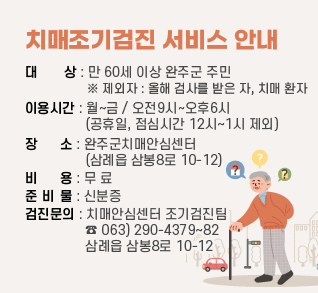 치매조기검진 서비스 안내
대상 : 만 60세 이상 완주군 주민 ※ 제외자 : 올해 검사를 받은 자, 치매 환자
이용시간 : 월~금 / 오전9시~오후6시 (공휴일, 점심시간 12시~1시 제외)
장소 : 완주군치매안심센터 (삼례읍 삼봉8로 10-12)
비용 : 무 료           준 비 물 : 신분증
검진문의 : 치매안심센터 조기검진팀 
                    ☎ 063) 290-4379~82 삼례읍 삼봉8로 10-12