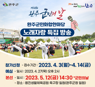 제56회 완주군민의날
완주군민화합한마당 노래자랑 특집 방송
참가신청 - 접수기간: 2023.4.3(월)~4.14(금)
예심 - 일시: 2023.4.27(목) 오후2시
본선 - 일시: 2023.5.12(금) 14:30 군민의날 - 장소: 용진생활체육공원 축구장(완주군청 일원)