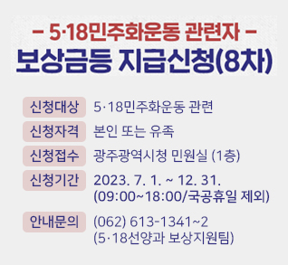 518민주화운동 관련자 보상금등 지급신청(8차)
신청대상: 518민주화운동 관련
신청자격: 본인 또는 유족
신청접수: 광주광역시청 민원실(1층)
신청기간: 2023.7.1.~12.31.(09:00~18:00/국공휴일 제외)
안내문의: (062)613-1341~2(518선양과 보상지원팀)