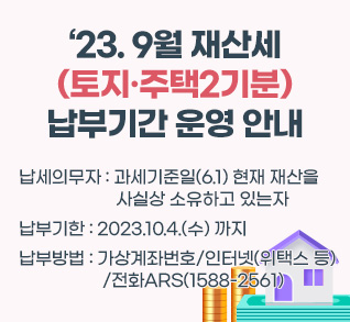 23.9월 재산세(토지·주택2기분) 납부기간 운영 안내
납세의무자 : 과세기준일(6.1) 현재 재산을 사실상 소유하고 있는자
납부 기한 : 2023.10.4.(수) 까지
납부 방법 : 가상계좌번호/인터넷(위택스 등)/전화ARS(1588-2561)
