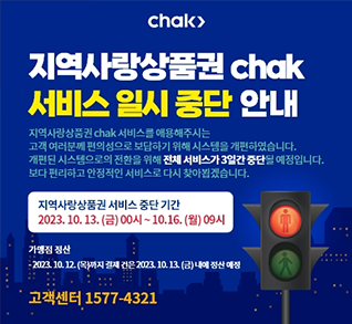 지역사랑상품권 chak 서비스 일시 중단 안내 : 지역사랑상품권 chak 서비스를 애용해주시는 고객 여러분께 편의성으로 보답하기 위해 시스템을 개편하였습니다. 개편된 시스템으로의 전환을 위해 전체 서비스가 3일간 중단될 예정입니다. 보다 편리하고 안정적인 서비스로 다시 찾아뵙겠습니다. 지역사랑상품권 서비스 중단 기간 2023.10.13.(금) 00시~10.16.(월) 9시 가맹점 정산-2023.10.12(목)까지 결제 건은 2023.10.13.(금) 내에 정산 예정 고객센터 1577-4321