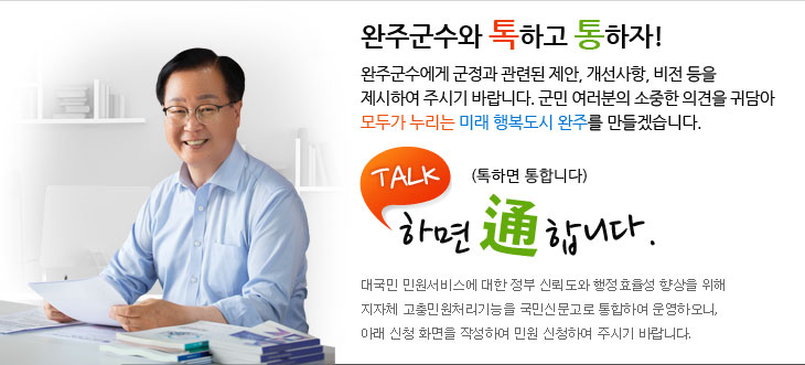완주군수와 톡하고 통하자 완주군수에게 군정과 관련된 제안, 개선사항, 비전 등을 제시하여 주시기 바랍니다. 군민 여러분의 소중한 의견을 귀담아 다함께 열어가는 모두가 누리는 미래 행복도시 완주를 만들겠습니다. TALK 하면 通한다(톡하면 통한다) 대국민 민원서비스에 대한 정부 신뢰도와 행정효율성 향상을 위해 지자체 고충민원처리기능을 국민신문고로 통합하여 운영하오니, 아래 신청 화면을 작성하여 민원 신청하여 주시기 바랍니다.